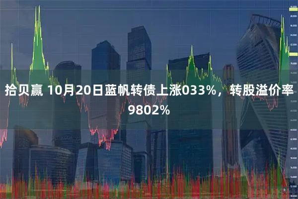 拾贝赢 10月20日蓝帆转债上涨033%，转股溢价率9802%