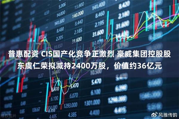 普惠配资 CIS国产化竞争正激烈 豪威集团控股股东虞仁荣拟减持2400万股，价值约36亿元