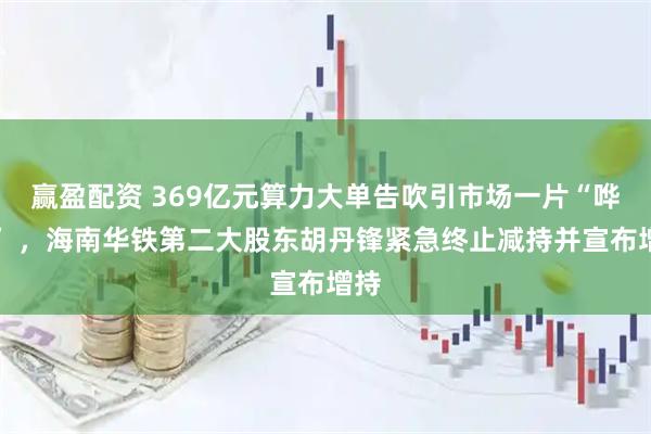 赢盈配资 369亿元算力大单告吹引市场一片“哗然” ，海南华铁第二大股东胡丹锋紧急终止减持并宣布增持