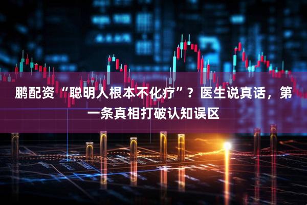 鹏配资 “聪明人根本不化疗”？医生说真话，第一条真相打破认知误区