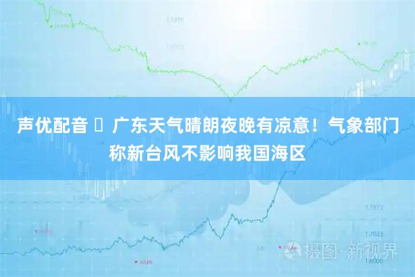 声优配音 ​广东天气晴朗夜晚有凉意！气象部门称新台风不影响我国海区