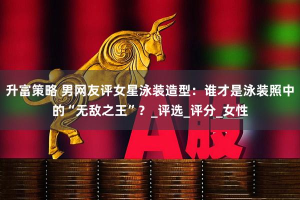 升富策略 男网友评女星泳装造型：谁才是泳装照中的“无敌之王”？_评选_评分_女性