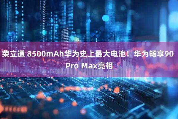 荣立通 8500mAh华为史上最大电池！华为畅享90 Pro Max亮相
