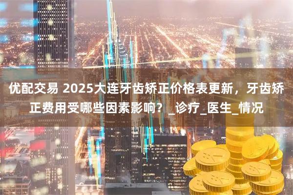 优配交易 2025大连牙齿矫正价格表更新,牙齿矫正费用受哪些因素影响?_诊疗_医生_情况