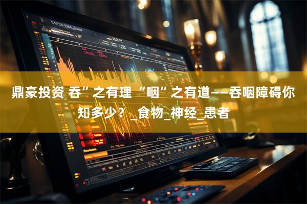 鼎豪投资 吞”之有理 “咽”之有道——吞咽障碍你知多少？_食物_神经_患者