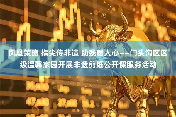 凤凰策略 指尖传非遗 助残暖人心——门头沟区区级温馨家园开展非遗剪纸公开课服务活动