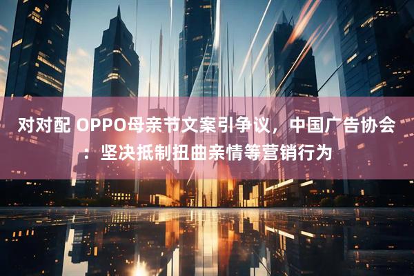 对对配 OPPO母亲节文案引争议，中国广告协会：坚决抵制扭曲亲情等营销行为