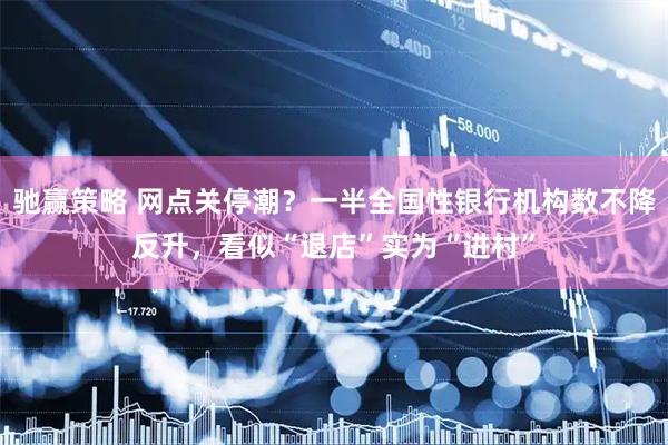 驰赢策略 网点关停潮？一半全国性银行机构数不降反升，看似“退店”实为“进村”