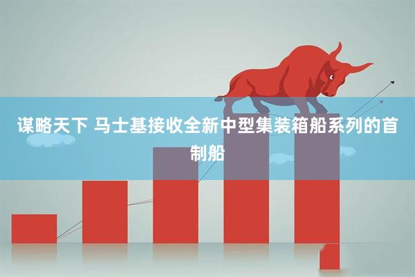 谋略天下 马士基接收全新中型集装箱船系列的首制船