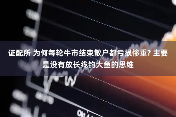 证配所 为何每轮牛市结束散户都亏损惨重? 主要是没有放长线钓大鱼的思维