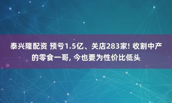 泰兴隆配资 预亏1.5亿、关店283家! 收割中产的零食一哥, 今也要为性价比低头