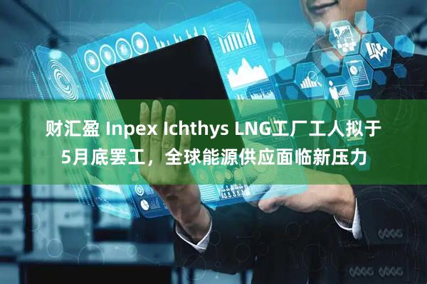 财汇盈 Inpex Ichthys LNG工厂工人拟于5月底罢工，全球能源供应面临新压力