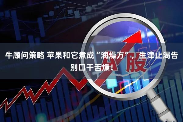 牛顾问策略 苹果和它煮成“润燥方”，生津止渴告别口干舌燥！