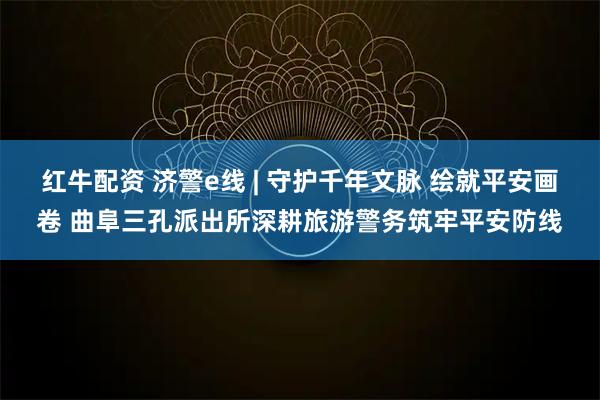 红牛配资 济警e线 | 守护千年文脉 绘就平安画卷 曲阜三孔派出所深耕旅游警务筑牢平安防线