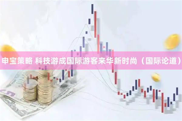 申宝策略 科技游成国际游客来华新时尚（国际论道）