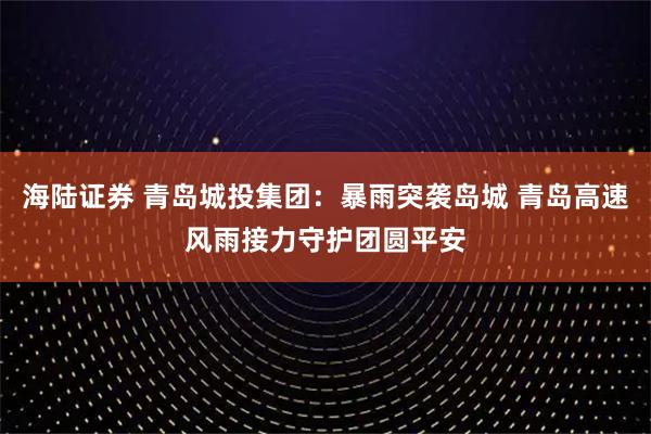 海陆证券 青岛城投集团:暴雨突袭岛城 青岛高速风雨接力守护团圆平安