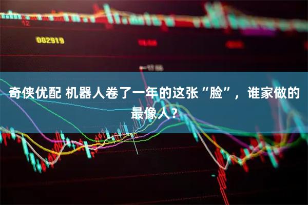 奇侠优配 机器人卷了一年的这张“脸”，谁家做的最像人？
