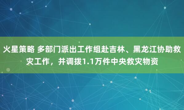火星策略 多部门派出工作组赴吉林、黑龙江协助救灾工作，并调拨1.1万件中央救灾物资