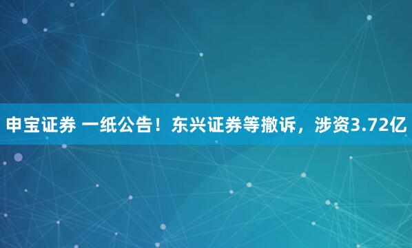 申宝证券 一纸公告！东兴证券等撤诉，涉资3.72亿