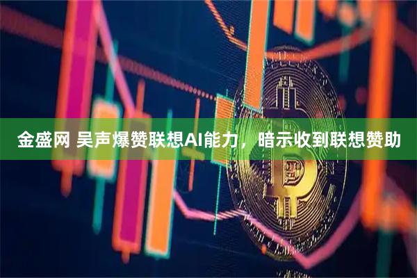 金盛网 吴声爆赞联想AI能力，暗示收到联想赞助