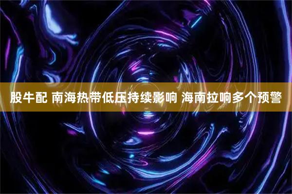 股牛配 南海热带低压持续影响 海南拉响多个预警