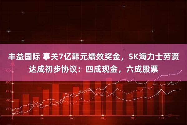 丰益国际 事关7亿韩元绩效奖金，SK海力士劳资达成初步协议：四成现金，六成股票
